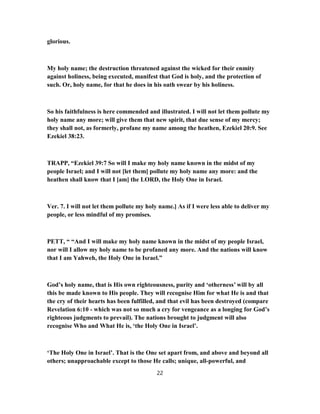 glorious.
My holy name; the destruction threatened against the wicked for their enmity
against holiness, being executed, manifest that God is holy, and the protection of
such. Or, holy name, for that he does in his oath swear by his holiness.
So his faithfulness is here commended and illustrated. I will not let them pollute my
holy name any more; will give them that new spirit, that due sense of my mercy;
they shall not, as formerly, profane my name among the heathen, Ezekiel 20:9. See
Ezekiel 38:23.
TRAPP, “Ezekiel 39:7 So will I make my holy name known in the midst of my
people Israel; and I will not [let them] pollute my holy name any more: and the
heathen shall know that I [am] the LORD, the Holy One in Israel.
Ver. 7. I will not let them pollute my holy name.] As if I were less able to deliver my
people, or less mindful of my promises.
PETT, “ “And I will make my holy name known in the midst of my people Israel,
nor will I allow my holy name to be profaned any more. And the nations will know
that I am Yahweh, the Holy One in Israel.”
God’s holy name, that is His own righteousness, purity and ‘otherness’ will by all
this be made known to His people. They will recognise Him for what He is and that
the cry of their hearts has been fulfilled, and that evil has been destroyed (compare
Revelation 6:10 - which was not so much a cry for vengeance as a longing for God’s
righteous judgments to prevail). The nations brought to judgment will also
recognise Who and What He is, ‘the Holy One in Israel’.
‘The Holy One in Israel’. That is the One set apart from, and above and beyond all
others; unapproachable except to those He calls; unique, all-powerful, and
22
 