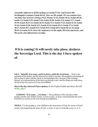 essentially righteous in all His dealings see Isaiah 57:15). And Israel is His
dwellingplace (compare Isaiah 60:14). They are His temple. We can compare here
‘the Holy One of Israel’ (2 Kings 19:22; Psalms 71:22; Psalms 78:41; Psalms 89:18;
Isaiah 1:4; Isaiah 5:19; Isaiah 5:24; Isaiah 10:20; Isaiah 12:6; Isaiah 17:7; Isaiah
29:19; Isaiah 30:11-12; Isaiah 30:15; Isaiah 31:1; Isaiah 37:23; Isaiah 41:14; Isaiah
41:16; Isaiah 41:20; Isaiah 43:3; Isaiah 43:14; Isaiah 45:11; Isaiah 47:4; Isaiah
48:17; Isaiah 49:7; Isaiah 54:5; Isaiah 55:5; Isaiah 60:9; Isaiah 60:14; Jeremiah
50:29; Jeremiah 51:5) where the emphasis is on His might, His total superiority, and
His purity and righteousness as judge.
8 It is coming! It will surely take place, declares
the Sovereign Lord. This is the day I have spoken
of.
GILL, "Behold, it is come, and it is done, saith the Lord God,.... That is, the
salvation of his people, and the destruction of their enemies; the prophecy concerning all
this is come to pass, and the whole is accomplished; thus, because of the certainty
thereof, it is represented as if the time was actually come, and the thing was really done;
for the event is as sure as if it was now fulfilled:
this is the day whereof I have spoken; by the Prophet Ezekiel and others; See Gill
on Eze_38:17.
JAMISON, "it is come ... it is done — The prediction of the salvation of My
people, and the ruin of their enemy, is come to pass - is done: expressing that the event
foretold is as certain as if it were already accomplished.
POOLE, “ It, this prophecy, to be fulfilled in the destruction of Gog, the rescue of God’s
people, and magnifying the name of God, is come; as sure as if already come; or, as if
23
 