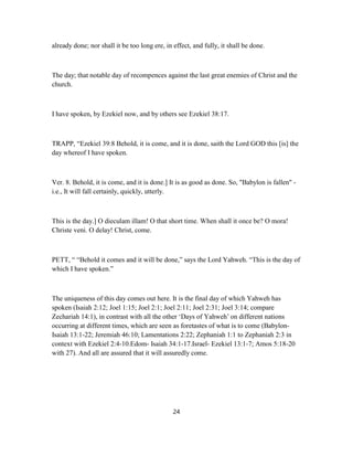 already done; nor shall it be too long ere, in effect, and fully, it shall be done.
The day; that notable day of recompences against the last great enemies of Christ and the
church.
I have spoken, by Ezekiel now, and by others see Ezekiel 38:17.
TRAPP, “Ezekiel 39:8 Behold, it is come, and it is done, saith the Lord GOD this [is] the
day whereof I have spoken.
Ver. 8. Behold, it is come, and it is done.] It is as good as done. So, "Babylon is fallen" -
i.e., It will fall certainly, quickly, utterly.
This is the day.] O dieculam illam! O that short time. When shall it once be? O mora!
Christe veni. O delay! Christ, come.
PETT, “ “Behold it comes and it will be done,” says the Lord Yahweh. “This is the day of
which I have spoken.”
The uniqueness of this day comes out here. It is the final day of which Yahweh has
spoken (Isaiah 2:12; Joel 1:15; Joel 2:1; Joel 2:11; Joel 2:31; Joel 3:14; compare
Zechariah 14:1), in contrast with all the other ‘Days of Yahweh’ on different nations
occurring at different times, which are seen as foretastes of what is to come (Babylon-
Isaiah 13:1-22; Jeremiah 46:10; Lamentations 2:22; Zephaniah 1:1 to Zephaniah 2:3 in
context with Ezekiel 2:4-10.Edom- Isaiah 34:1-17.Israel- Ezekiel 13:1-7; Amos 5:18-20
with 27). And all are assured that it will assuredly come.
24
 