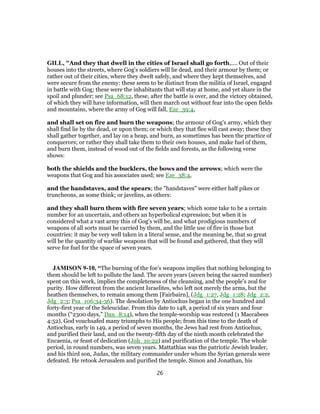 GILL, "And they that dwell in the cities of Israel shall go forth,.... Out of their
houses into the streets, where Gog's soldiers will lie dead, and their armour by them; or
rather out of their cities, where they dwelt safely, and where they kept themselves, and
were secure from the enemy: these seem to be distinct from the militia of Israel, engaged
in battle with Gog; these were the inhabitants that will stay at home, and yet share in the
spoil and plunder; see Psa_68:12, these, after the battle is over, and the victory obtained,
of which they will have information, will then march out without fear into the open fields
and mountains, where the army of Gog will fall, Eze_39:4,
and shall set on fire and burn the weapons; the armour of Gog's army, which they
shall find lie by the dead, or upon them; or which they that flee will cast away; these they
shall gather together, and lay on a heap, and burn, as sometimes has been the practice of
conquerors; or rather they shall take them to their own houses, and make fuel of them,
and burn them, instead of wood out of the fields and forests, as the following verse
shows:
both the shields and the bucklers, the bows and the arrows; which were the
weapons that Gog and his associates used; see Eze_38:4,
and the handstaves, and the spears; the "handstaves" were either half pikes or
truncheons, as some think; or javelins, as others:
and they shall burn them with fire seven years; which some take to be a certain
number for an uncertain, and others an hyperbolical expression; but when it is
considered what a vast army this of Gog's will be, and what prodigious numbers of
weapons of all sorts must be carried by them, and the little use of fire in those hot
countries: it may be very well taken in a literal sense, and the meaning be, that so great
will be the quantity of warlike weapons that will be found and gathered, that they will
serve for fuel for the space of seven years.
JAMISON 9-10, “The burning of the foe’s weapons implies that nothing belonging to
them should be left to pollute the land. The seven years (seven being the sacred number)
spent on this work, implies the completeness of the cleansing, and the people’s zeal for
purity. How different from the ancient Israelites, who left not merely the arms, but the
heathen themselves, to remain among them [Fairbairn], (Jdg_1:27, Jdg_1:28; Jdg_2:2,
Jdg_2:3; Psa_106:34-36). The desolation by Antiochus began in the one hundred and
forty-first year of the Seleucidae. From this date to 148, a period of six years and four
months (“2300 days,” Dan_8:14), when the temple-worship was restored (1 Maccabees
4:52), God vouchsafed many triumphs to His people; from this time to the death of
Antiochus, early in 149, a period of seven months, the Jews had rest from Antiochus,
and purified their land, and on the twenty-fifth day of the ninth month celebrated the
Encaenia, or feast of dedication (Joh_10:22) and purification of the temple. The whole
period, in round numbers, was seven years. Mattathias was the patriotic Jewish leader,
and his third son, Judas, the military commander under whom the Syrian generals were
defeated. He retook Jerusalem and purified the temple. Simon and Jonathan, his
26
 