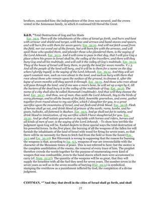 brothers, succeeded him: the independence of the Jews was secured, and the crown
vested in the Asmonean family, in which it continued till Herod the Great.
K&D, "Total Destruction of Gog and his Hosts
Eze_39:9. Then will the inhabitants of the cities of Israel go forth, and burn and heat
with armour and shield and target, with bow and arrows and hand-staves and spears,
and will burn fire with them for seven years; Eze_39:10. And will not fetch wood from
the field, nor cut wood out of the forests, but will burn fire with the armour, and will
spoil those who spoiled them, and plunder those who plundered them, is the saying of
the Lord Jehovah. Eze_39:11. And it will come to pass in that day, that I will give Gog a
place where his grave in Israel shall be, the valley of the travellers, and there will they
bury Gog and all his multitude, and will call it the valley of Gog's multitude. Eze_39:12.
They of the house of Israel will bury them, to purify the land for seven months. V.1 3.
And all the people of the land will bury, and it will be to them for a name on the day
when I glorify myself, is the saying of the Lord Jehovah. Eze_39:14. And they will set
apart constant men, such as rove about in the land, and such as bury with them that
rove about those who remain upon the surface of the ground, to cleanse it, after the
lapse of seven months will they search it through. Eze_39:15. And those who rove about
will pass through the land; and if one sees a man's bone, he will set up a sign by it, till
the buriers of the dead bury it in the valley of the multitude of Gog. Eze_39:16. The
name of a city shall also be called Hamonah (multitude). And thus will they cleanse the
land. Eze_39:17. And thou, son of man, thus saith the Lord Jehovah, Say to the birds of
every plumage, and to all the beasts of the field, Assemble yourselves, and come, gather
together from round about to my sacrifice, which I slaughter for you, to a great
sacrifice upon the mountains of Israel, and eat flesh and drink blood. Eze_39:18. Flesh
of heroes shall ye eat, and drink blood of princes of the earth; rams, lambs, and he-
goats, bullocks, all fattened in Bashan. Eze_39:9. And ye shall eat fat to satiety, and
drink blood to intoxication, of my sacrifice which I have slaughtered for you. Eze_
39:20. And ye shall satiate yourselves at my table with horses and riders, heroes and
all kinds of men of war, is the saying of the Lord Jehovah. - To show how terrible the
judgment upon Gog will be, Ezekiel depicts in three special ways the total destruction of
his powerful forces. In the first place, the burning of all the weapons of the fallen foe will
furnish the inhabitants of the land of Israel with wood for firing for seven years, so that
there will be no necessity for them to fetch fuel from the field or from the forest (Eze_
39:9 and Eze_39:10). But Hävernick is wrong in supposing that the reason for burning
the weapons is that, according to Isa_9:5, weapons of war are irreconcilable with the
character of the Messianic times of peace. This is not referred to here; but the motive is
the complete annihilation of the enemy, the removal of every trace of him. The prophet
therefore crowds the words together for the purpose of enumerating every kind of
weapon that was combustible, even to the hand-staves which men were accustomed to
carry (cf. Num_22:27). The quantity of the weapons will be so great, that they will
supply the Israelites with all the fuel they need for seven years. The number seven in the
seven years as well as in the seven months of burying (Eze_39:11) is symbolical,
stamping the overthrow as a punishment inflicted by God, the completion of a divine
judgment.
COFFMAN, “"And they that dwell in the cities of Israel shall go forth, and shall
27
 