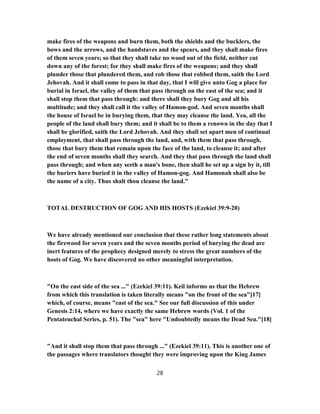 make fires of the weapons and burn them, both the shields and the bucklers, the
bows and the arrows, and the handstaves and the spears, and they shall make fires
of them seven years; so that they shall take no wood out of the field, neither cut
down any of the forest; for they shall make fires of the weapons; and they shall
plunder those that plundered them, and rob those that robbed them, saith the Lord
Jehovah. And it shall come to pass in that day, that I will give unto Gog a place for
burial in Israel, the valley of them that pass through on the east of the sea; and it
shall stop them that pass through: and there shall they bury Gog and all his
multitude; and they shall call it the valley of Hamon-god. And seven months shall
the house of Israel be in burying them, that they may cleanse the land. Yea, all the
people of the land shall bury them; and it shall be to them a renown in the day that I
shall be glorified, saith the Lord Jehovah. And they shall set apart men of continual
employment, that shall pass through the land, and, with them that pass through,
those that bury them that remain upon the face of the land, to cleanse it; and after
the end of seven months shall they search. And they that pass through the land shall
pass through; and when any seeth a man's bone, then shall he set up a sign by it, till
the buriers have buried it in the valley of Hamon-gog. And Hamonah shall also be
the name of a city. Thus shalt thou cleanse the land."
TOTAL DESTRUCTION OF GOG AND HIS HOSTS (Ezekiel 39:9-20)
We have already mentioned our conclusion that these rather long statements about
the firewood for seven years and the seven months period of burying the dead are
inert features of the prophecy designed merely to stress the great numbers of the
hosts of Gog. We have discovered no other meaningful interpretation.
"On the east side of the sea ..." (Ezekiel 39:11). Keil informs us that the Hebrew
from which this translation is taken literally means "on the front of the sea"[17]
which, of course, means "east of the sea." See our full discussion of this under
Genesis 2:14, where we have exactly the same Hebrew words (Vol. 1 of the
Pentateuchal Series, p. 51). The "sea" here "Undoubtedly means the Dead Sea."[18]
"And it shall stop them that pass through ..." (Ezekiel 39:11). This is another one of
the passages where translators thought they were improving upon the King James
28
 