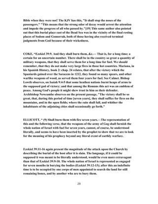 Bible when they were not! The KJV has this, "It shall stop the noses of the
passengers." "This means that the strong odor of decay would arrest the attention
and impede the progress of all who passed by."[19] This same author also pointed
out that this burial place east of the Dead Sea was in the vicinity of the final resting
places of Sodom and Gomorrah, both of those having also received terminal
judgments from God because of their wickedness.
COKE, “Ezekiel 39:9. And they shall burn them, &c.— That is, for a long time; a
certain for an uncertain number. There shall be in the country so great a quantity of
military weapons, that they shall serve them for a long time for fuel. We should
remember, that they do not make very large fires in those hot countries. Mariana, in
his Spanish History, book 2: chap. 24 relates, that after the victory which the
Spaniards gained over the Saracens in 1212, they found so many spears, and other
warlike weapons of wood, as served them four years for fuel. See Calmet. Bishop
Lowth observes, on Isaiah 9:4-5 that some heathen nations burnt heaps of arms to
the supposed god of victory; and that among the Romans this act was an emblem of
peace. Among God's people it might shew trust in him as their defender.
Archbishop Newcombe observes on the present passage, "The victory shall be so
great, that, during this period of time [seven years], they shall suffice for fires on the
mountains, and in the open fields; where the rain shall fall, and whither the
inhabitants of the adjoining cities shall occasionally go forth."
ELLICOTT, “ (9) Shall burn them with fire seven years.—The representation of
this and the following verse, that the weapons of the army of Gog shall furnish the
whole nation of Israel with fuel for seven years, cannot, of course, be understood
literally, and seems to have been inserted by the prophet to show that we are to look
for the meaning of his prophecy beyond any literal event of earthly warfare.
Ezekiel 39:11-16 again present the magnitude of the attack upon the Church by
describing the burial of the host after it is slain. The language, if it could be
supposed it was meant to be literally understood, would be even more extravagant
than that of Ezekiel 39:9-10. The whole nation of Israel is represented as engaged
for seven months in burying the bodies (Ezekiel 39:12-13); after this an indefinite
time is to be occupied by one corps of men appointed to search the land for still
remaining bones, and by another who are to bury them.
29
 