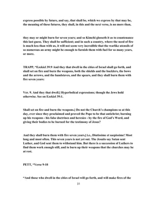 express possible by future, and say, that shall be, which we express by that may be,
the meaning of these futures, they shall, in this and the next verse, is no more than,
they may or might burn for seven years; and so Kimchi glosseth it as to countenance
this last guess. They shall be sufficient; and in such a country, where the need of fire
is much less than with us, it will not seem very incredible that the warlike utensils of
so numerous an army might be enough to furnish them with fuel for so many years,
or more.
TRAPP, “Ezekiel 39:9 And they that dwell in the cities of Israel shall go forth, and
shall set on fire and burn the weapons, both the shields and the bucklers, the bows
and the arrows, and the handstaves, and the spears, and they shall burn them with
fire seven years:
Ver. 9. And they that dwell.] Hyperbolical expressions; though the Jews hold
otherwise. See on Ezekiel 39:1.
Shall set on fire and burn the weapons.] Do not the Church’s champions so at this
day, ever since they proclaimed and proved the Pope to be that antichrist; burning
up his weapons - his false doctrines and heresies - by the fire of God’s Word, and
giving their bodies to be burned for the testimony of Jesus?
And they shall burn them with fire seven years,] i.e., Diutissime et saepissime! Most
long and most often. This seven years is not yet out. The Jesuits say Satan sent
Luther, and God sent them to withstand him. But there is a succession of Luthers to
find them work enough still, and to burn up their weapons that the churches may be
at rest.
PETT, “Verse 9-10
“And those who dwell in the cities of Israel will go forth, and will make fires of the
31
 