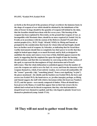 PULPIT, “Ezekiel 39:9, Ezekiel 39:10
set forth as the first proof of the greatness of Gog's overthrow the immense booty in
the shape of weapons of war which should be obtained by the inhabitants of the
cities of Israel. So huge should be the quantity of weapons left behind by the slain,
that the Israelites should burn them with fire seven years. This burning of the
weapons has been explained by Havernick, on the ground that weapons of war, as
incompatible with Messianic times, should be no more required (cf. Isaiah 2:4); by
Ewald, as in accordance with the custom of the Hebrews (Isaiah 9:5) and other
ancient peoples (Livy, 38.23; Virgil, 'AEneid,' 8.562); by Hitzig and Smend, as
prompted by the consideration that Israel, for whom Jehovah had fought, should
have no further need of weapons; by Schroder, as indicating that for Israel these
warlike instruments should then so completely lose their power to terrify that they
might be looked upon simply as so much firewood; and by Keil, as designed to
annihilate the enemy and remove every trace of him. Kliefoth appears nearest the
mark, in suggesting that the emphasis lies upon the length of time the burning
should continue; and that this was intended, by conveying an idea of the vastness of
the spoil, to represent the thoroughness of Gog's destruction and of Israel's
deliverance. That the whole delineation is symbolical appears from the number of
years the weapons are said to serve for fuel, viz. seven, and from the character of the
weapons themselves, which, if not entirely wooden, were at least all combustible. Of
the "armor" generally ( ‫ק‬ ֶ‫ֶשׁ‬‫נ‬, "something joined," from a root signifying "to join")
the pieces mentioned—the shields and the bucklers (see Ezekiel 38:4), the bows and
arrows (see Ezekiel 39:3), the hand-staves, or, javelins (margin), perhaps, as Hitzig
and Smend suggest, the staff with which a horseman strikes his beast (see Numbers
22:27), and the spears—were mostly composed of timber. When all should have
been given to the flames, it would then appear that on their late owners the lex
talionis had worked out its literal avengement, that they who had intended to
despoil Israel were themselves spoiled; and they who hoped to plunder Israel were
themselves plundered (comp. Isaiah 17:14).
10 They will not need to gather wood from the
34
 