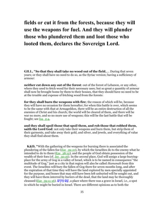 fields or cut it from the forests, because they will
use the weapons for fuel. And they will plunder
those who plundered them and loot those who
looted them, declares the Sovereign Lord.
GILL, "So that they shall take no wood out of the field,.... During that seven
years; or they shall have no need to do so, as the Syriac version; having a sufficiency of
armour:
neither cut down any out of the forest: out of the forest of Lebanon, or any other,
where they used to fetch wood for their necessary uses; but so great a quantity of armour
shall now be brought home by them to their houses, that they should have no need to be
at the trouble and expense of fetching wood from the forests:
for they shall burn the weapons with fire; the reason of which will be, because
they will have no occasion for them hereafter; for when this battle is over, which seems
to be the same with that at Armageddon, there will be an entire destruction of all the
enemies of Christ and his church; the world will be cleared of them, and there will be
war no more, and so no more use of weapons; this will be the last battle that will be
fought; see Isa_2:4,
and they shall spoil those that spoil them, and rob those that robbed them,
saith the Lord God: not only take their weapons and burn them, but strip them of
their garments, and take away their gold, and silver, and jewels, and everything of value
they shall find about them.
K&D, "With the gathering of the weapons for burning there is associated the
plundering of the fallen foe (Eze_39:10), by which the Israelites do to the enemy what he
intended to do to them (Eze_38:12), and the people of God obtain possession of the
wealth of their foes (cf. Jer_30:16). In the second place, God will assign a large burying-
place for the army of Gog in a valley of Israel, which is to be named in consequence “the
multitude of Gog;” just as a city in that region will also be called Hamonah from this
event. The Israelites will bury the fallen of Gog there for seven months long, and after
the expiration of that time they will have the land explored by men specially appointed
for the purpose, and bones that may still have been left unburied will be sought out, and
they will have them interred by buriers of the dead, that the land may be thoroughly
cleansed (Eze_39:11-16). ‫ם‬ ‫ק‬ ְ‫מ‬ ‫ם‬ ָ‫,שׁ‬ a place where there was a grave in Israel, i.e., a spot
in which he might be buried in Israel. There are different opinions as to both the
35
 
