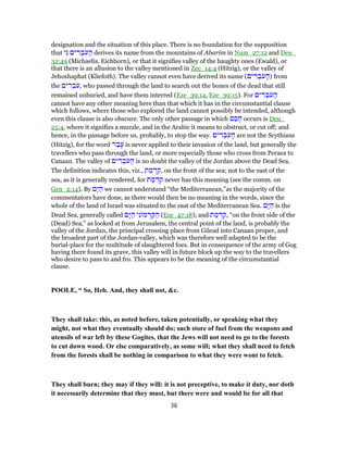 designation and the situation of this place. There is no foundation for the supposition
that ‫ֵי‬‫גּ‬ ‫ים‬ ִ‫ר‬ ְ‫ב‬ֹ‫ע‬ ָ‫ה‬ derives its name from the mountains of Abarim in Num_27:12 and Deu_
32:49 (Michaelis, Eichhorn), or that it signifies valley of the haughty ones (Ewald), or
that there is an allusion to the valley mentioned in Zec_14:4 (Hitzig), or the valley of
Jehoshaphat (Kliefoth). The valley cannot even have derived its name (‫ים‬ ִ‫ר‬ ְ‫ב‬ֹ‫ע‬ ָ‫)ה‬ from
the ‫ים‬ ִ‫ר‬ ְ‫ב‬ֹ‫,ע‬ who passed through the land to search out the bones of the dead that still
remained unburied, and have them interred (Eze_39:14, Eze_39:15). For ‫ים‬ ִ‫ר‬ ְ‫ב‬ֹ‫ע‬ ָ‫ה‬
cannot have any other meaning here than that which it has in the circumstantial clause
which follows, where those who explored the land cannot possibly be intended, although
even this clause is also obscure. The only other passage in which ‫ם‬ ַ‫ס‬ ָ‫ח‬ occurs is Deu_
25:4, where it signifies a muzzle, and in the Arabic it means to obstruct, or cut off; and
hence, in the passage before us, probably, to stop the way. ‫ים‬ ִ‫ר‬ ְ‫ב‬ֹ‫ע‬ ָ‫ה‬ are not the Scythians
(Hitzig), for the word ‫ר‬ ַ‫ב‬ָ‫ע‬ is never applied to their invasion of the land, but generally the
travellers who pass through the land, or more especially those who cross from Peraea to
Canaan. The valley of ‫ים‬ ִ‫ר‬ ְ‫ב‬ֹ‫ע‬ ָ‫ה‬ is no doubt the valley of the Jordan above the Dead Sea.
The definition indicates this, viz., ‫ת‬ ַ‫מ‬ ְ‫ד‬ ִ‫,ק‬ on the front of the sea; not to the east of the
sea, as it is generally rendered, for ‫ת‬ ַ‫מ‬ ְ‫ד‬ ִ‫ק‬ never has this meaning (see the comm. on
Gen_2:14). By ‫ָם‬‫יּ‬ ַ‫ה‬ we cannot understand “the Mediterranean,”as the majority of the
commentators have done, as there would then be no meaning in the words, since the
whole of the land of Israel was situated to the east of the Mediterranean Sea. ‫ָם‬‫יּ‬ ַ‫ה‬ is the
Dead Sea, generally called ‫ָם‬‫יּ‬ ַ‫ה‬ ‫י‬ִ‫נ‬ ‫מ‬ ְ‫ד‬ ַ‫קּ‬ ַ‫ה‬ (Eze_47:18); and ‫ת‬ ַ‫מ‬ ְ‫ד‬ ִ‫,ק‬ “on the front side of the
(Dead) Sea,” as looked at from Jerusalem, the central point of the land, is probably the
valley of the Jordan, the principal crossing place from Gilead into Canaan proper, and
the broadest part of the Jordan-valley, which was therefore well adapted to be the
burial-place for the multitude of slaughtered foes. But in consequence of the army of Gog
having there found its grave, this valley will in future block up the way to the travellers
who desire to pass to and fro. This appears to be the meaning of the circumstantial
clause.
POOLE, “ So, Heb. And, they shall not, &c.
They shall take: this, as noted before, taken potentially, or speaking what they
might, not what they eventually should do; such store of fuel from the weapons and
utensils of war left by these Gogites, that the Jews will not need to go to the forests
to cut down wood. Or else comparatively, as some will; what they shall need to fetch
from the forests shall be nothing in comparison to what they were wont to fetch.
They shall burn; they may if they will: it is not preceptive, to make it duty, nor doth
it necessarily determine that they must, but there were and would be for all that
36
 