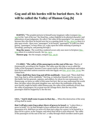 Gog and all his hordes will be buried there. So it
will be called the Valley of Hamon Gog.[b]
BARNES, "The prophet pictures to himself some imaginary valley (compare Zec_
14:5) at the “east of the sea,” the Dead Sea, a place frightful in its physical character, and
admonitory of past judgments. He calls it “the valley of the passengers” (or, passers-by),
because they who there lie buried were but as a passing cloud. In Eze_39:11-15 there is a
play upon words - there were “passengers” to be buried, “passengers” to walk over their
graves, “passengers” to bury them; (or, a play upon the treble meaning of passing in
(invading), passing by, and passing through.)
Stop the noses - The word thus rendered occurs only once more in Scripture Deu_
25:4 where it is rendered muzzle. See Isa_34:3.
Hamon-gog - See the margin, compare Eze_39:16.
CLARKE, "The valley of the passengers on the east of the sea - That is, of
Gennesareth, according to the Targum. The valley near this lake or sea is called the
Valley of the Passengers, because it was a great road by which the merchants and traders
from Syria and other eastern countries went into Egypt; see Gen_37:17, Gen_37:25. See
Calmet here.
There shall they bury Gog and all his multitude - Some read, “There shall they
bury Gog, that is, all his multitude.” Not Gog, or Antiochus himself, for he was not in
this battle; but his generals, captains, and soldiers, by whom he was represented. As to
Hamon-gog, we know no valley of this name but here. But we may understand the words
thus: the place where this great slaughter was, and where the multitudes of the slain
were buried, might be better called Hamon-gog, the valley of the multitude of God, than
the valley of passengers; for so great was the carnage there, that the way of the
passengers shall be stopped by it. See the text.
GILL, "And it shall come to pass in that day,.... When this destruction of the army
of Gog shall be made:
that I will give unto Gog a place there of graves in Israel; or, "a place there, a
grave in Israel" (b); he that thought to have subdued the whole land, and taken
possession of it, shall have no more of it than just a place for a grave, to be buried in; a
place fit for a grave, as the Targum; and where that will be is next observed: "the valley
of the passengers on the east of the sea"; a valley through which travellers used to pass
38
 
