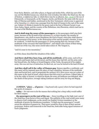 from Syria, Babylon, and other places, to Egypt and Arabia Felix, which lay east of the
sea; not the Mediterranean sea, which lies west of Judea; but either the Dead sea, the sea
of Sodom, a sulphurous lake, to which there may be an allusion, Rev_19:20 or the sea of
Chinnereth, or Genesareth, as the Targum, Jarchi, and Kimchi; the same with the sea or
lake of Tiberias and Galilee, mentioned in the New Testament; which sense is approved
of by Gussetius (c); where was a passage from the land of Canaan to the east of the same
sea. Calmet (d) thinks it stands for the great road at the foot of Mount Carmel, to go
from Judea, Egypt, and the country of the Philistines, into Phoenicia, which road was to
the east of the Mediterranean sea.
And it shall stop the noses of the passengers; or the passengers shall stop their
noses, because of the ill smell of the carcasses (e); or their mouths, the mouths of
blasphemers, who shall no more blaspheme the God of Israel, when they shall observe
this monument of his power, in the destruction of his and his people's enemies. It may
be rendered, "it shall stop the passengers (f); from passing that way, because of the
multitude of the carcasses that shall fall there", and which is the reason of their being
buried out of the way; this sense Jarchi takes notice of. The Targum is,
"and it is near to two mountains;''
as if this clause described the situation of the valley.
And there shall they bury Gog, and all his multitude; all his army, such of it as
the fowls and beasts had not devoured, and the bones they had left; not his army only,
but himself also, the Sultan or Grand Seignior of the Turks, the general of his mighty
army: this was not true of Antiochus; he died not, nor was he buried in the land of Israel.
And they shall call it the valley of Hamon-gog: Hamon signifies a multitude; and
this name will be imposed upon the place of Gog's sepulchre, because of the multitude
slain and buried here, and to perpetuate the memory of it: there never was yet a place of
this name in the land of Israel, which shows that this event is yet future. Calmet takes it
to be the valley of Jezreel, in which he thinks the army of Cambyses was defeated, after
the death of that prince; wrongly taking Cambyses and his army for Gog and Magog.
JAMISON, "place ... of graves — Gog found only a grave where he had expected
the spoils of conquest.
valley — So vast were to be the masses that nothing but a deep valley would suffice
for their corpses.
the passengers on the east of the sea — those travelling on the high road, east of
the Dead Sea, from Syria to Petra and Egypt. The publicity of the road would cause many
to observe God’s judgments, as the stench (as English Version translates) or the
multitude of graves (as Henderson translates, “it shall stop the passengers”) would
arrest the attention of passers-by. Their grave would be close to that of their ancient
prototypes, Sodom and Gomorrah in the Dead Sea, both alike being signal instances of
God’s judgments.
39
 
