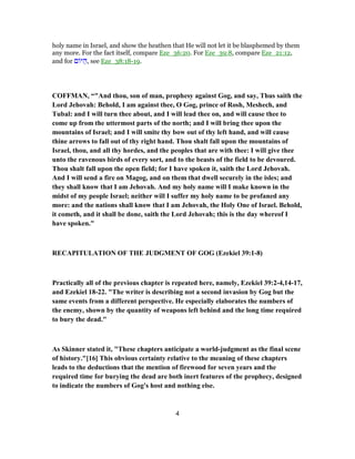 holy name in Israel, and show the heathen that He will not let it be blasphemed by them
any more. For the fact itself, compare Eze_36:20. For Eze_39:8, compare Eze_21:12,
and for ‫ם‬ ‫יּ‬ ַ‫,ה‬ see Eze_38:18-19.
COFFMAN, “"And thou, son of man, prophesy against Gog, and say, Thus saith the
Lord Jehovah: Behold, I am against thee, O Gog, prince of Rosh, Meshech, and
Tubal: and I will turn thee about, and I will lead thee on, and will cause thee to
come up from the uttermost parts of the north; and I will bring thee upon the
mountains of Israel; and I will smite thy bow out of thy left hand, and will cause
thine arrows to fall out of thy right hand. Thou shalt fall upon the mountains of
Israel, thou, and all thy hordes, and the peoples that are with thee: I will give thee
unto the ravenous birds of every sort, and to the beasts of the field to be devoured.
Thou shalt fall upon the open field; for I have spoken it, saith the Lord Jehovah.
And I will send a fire on Magog, and on them that dwell securely in the isles; and
they shall know that I am Jehovah. And my holy name will I make known in the
midst of my people Israel; neither will I suffer my holy name to be profaned any
more: and the nations shall know that I am Jehovah, the Holy One of Israel. Behold,
it cometh, and it shall be done, saith the Lord Jehovah; this is the day whereof I
have spoken."
RECAPITULATION OF THE JUDGMENT OF GOG (Ezekiel 39:1-8)
Practically all of the previous chapter is repeated here, namely, Ezekiel 39:2-4,14-17,
and Ezekiel 18-22. "The writer is describing not a second invasion by Gog but the
same events from a different perspective. He especially elaborates the numbers of
the enemy, shown by the quantity of weapons left behind and the long time required
to bury the dead."
As Skinner stated it, "These chapters anticipate a world-judgment as the final scene
of history."[16] This obvious certainty relative to the meaning of these chapters
leads to the deductions that the mention of firewood for seven years and the
required time for burying the dead are both inert features of the prophecy, designed
to indicate the numbers of Gog's host and nothing else.
4
 