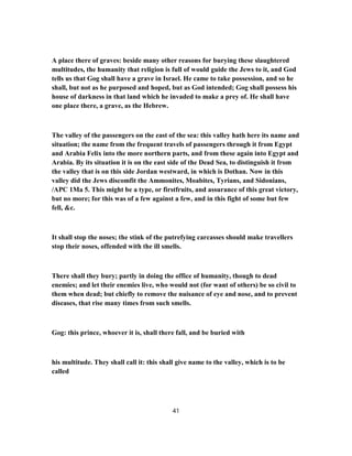 A place there of graves: beside many other reasons for burying these slaughtered
multitudes, the humanity that religion is full of would guide the Jews to it, and God
tells us that Gog shall have a grave in Israel. He came to take possession, and so he
shall, but not as he purposed and hoped, but as God intended; Gog shall possess his
house of darkness in that land which he invaded to make a prey of. He shall have
one place there, a grave, as the Hebrew.
The valley of the passengers on the east of the sea: this valley hath here its name and
situation; the name from the frequent travels of passengers through it from Egypt
and Arabia Felix into the more northern parts, and from these again into Egypt and
Arabia. By its situation it is on the east side of the Dead Sea, to distinguish it from
the valley that is on this side Jordan westward, in which is Dothan. Now in this
valley did the Jews discomfit the Ammonites, Moabites, Tyrians, and Sidonians,
/APC 1Ma 5. This might be a type, or firstfruits, and assurance of this great victory,
but no more; for this was of a few against a few, and in this fight of some but few
fell, &c.
It shall stop the noses; the stink of the putrefying carcasses should make travellers
stop their noses, offended with the ill smells.
There shall they bury; partly in doing the office of humanity, though to dead
enemies; and let their enemies live, who would not (for want of others) be so civil to
them when dead; but chiefly to remove the nuisance of eye and nose, and to prevent
diseases, that rise many times from such smells.
Gog: this prince, whoever it is, shall there fall, and be buried with
his multitude. They shall call it: this shall give name to the valley, which is to be
called
41
 