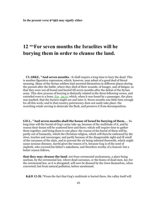 In the present verse ‫ים‬ ִ‫ר‬ ְ‫ב‬ֹ‫ע‬ָ‫ה‬ may signify either
12 “‘For seven months the Israelites will be
burying them in order to cleanse the land.
CLARKE, "And seven months - It shall require a long time to bury the dead. This
is another figurative expression; which, however, may admit of a good deal of literal
meaning. Many of the Syrian soldiers had secreted themselves in different places during
the pursuit after the battle, where they died of their wounds, of hunger, and of fatigue; so
that they were not all found and buried till seven months after the defeat of the Syrian
army. This slow process of burying is distinctly related in the three following verses, and
extended even to a bone, Eze_39:15; which, when it was found by a passenger, the place
was marked, that the buriers might see and inter it. Seven months was little time enough
for all this work; and in that country putrescency does not easily take place: the
scorching winds serving to desiccate the flesh, and preserve it from decomposition.
GILL, "And seven months shall the house of Israel be burying of them,.... So
long time will the burial of Gog's army take up, because of the multitude of it, and by
reason their bones will be scattered here and there; which will require time to gather
them together, and bring them to one place: the reason of the burial of them will be,
partly out of humanity, which the Christian religion, which will then be embraced by the
Jews, teaches and encourages; and partly because of the disagreeable sight and ill smell
of the carcasses of the slain, and to prevent the air being infected therewith, which might
cause noxious diseases. Jarchi gives the reason of it, because Gog is of the seed of
Japheth, who covered his father's nakedness, and therefore worthy of a funeral: but a
better reason follows,
that they may cleanse the land: not from ceremonial uncleanness, a place being
unclean, by the ceremonial law, where dead carcasses, or the bones of dead men, lay; for
the ceremonial law, as it is abrogated, will now be disused by the Jews themselves, when
converted; but from natural pollution, before mentioned.
K&D 12-20, “From the fact that Gog's multitude is buried there, the valley itself will
43
 