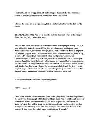 voluntarily, others by appointment, be burying of them; a little time would not
suffice to bury so great multitude, make what haste they could.
Cleanse the land; not in a legal sense, but in a natural, to clear the land of hurtful
stinks.
TRAPP, “Ezekiel 39:12 And seven months shall the house of Israel be burying of
them, that they may cleanse the land.
Ver. 12. And seven months shall the house of Israel be burying of them.] That is, a
long while; like as the Reformed Churches were in rooting out Popery, those
damnable doctrines, ceremonies, images, relics, bulls, and books. Here in England,
the Romish religion stood a whole month and more after the death of Queen Mary,
as before. December 27, it was permitted that the Epistles, Gospels, Ten
Commandments, Lord’s Prayer, Creed, and Litany should be used in the Vulgate
tongue. March 22, when the Estates of the realm were assembled, by renewing of a
law of Edward VI, was granted the whole use of the Lord’s Supper - that is, under
both kinds. June 24, the sacrifice of the mass was abolished, and the liturgy in the
English tongue established. In July, the oath of supremacy was ministered; and in
August, images were removed out of churches, broken or burnt. (a)
“ Tantae molis erat Romanam abscondere gentem. ”
PETT, “Verses 12-14
“And seven months will the house of Israel be burying them, that they may cleanse
the land. Yes, all the people of the land will bury them. And it will bring honour on
them (be to them a renown) in the day that I will be glorified,” says the Lord
Yahweh. “And they will set apart men with the continual employment of passing
through the land to bury those who pass through, who remain on the face of the
land, to cleanse it. At the end of seven months they will search.”
45
 