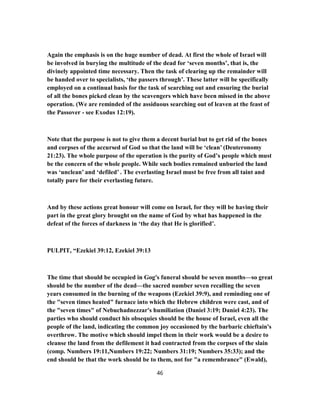 Again the emphasis is on the huge number of dead. At first the whole of Israel will
be involved in burying the multitude of the dead for ‘seven months’, that is, the
divinely appointed time necessary. Then the task of clearing up the remainder will
be handed over to specialists, ‘the passers through’. These latter will be specifically
employed on a continual basis for the task of searching out and ensuring the burial
of all the bones picked clean by the scavengers which have been missed in the above
operation. (We are reminded of the assiduous searching out of leaven at the feast of
the Passover - see Exodus 12:19).
Note that the purpose is not to give them a decent burial but to get rid of the bones
and corpses of the accursed of God so that the land will be ‘clean’ (Deuteronomy
21:23). The whole purpose of the operation is the purity of God’s people which must
be the concern of the whole people. While such bodies remained unburied the land
was ‘unclean’ and ‘defiled’ . The everlasting Israel must be free from all taint and
totally pure for their everlasting future.
And by these actions great honour will come on Israel, for they will be having their
part in the great glory brought on the name of God by what has happened in the
defeat of the forces of darkness in ‘the day that He is glorified’.
PULPIT, “Ezekiel 39:12, Ezekiel 39:13
The time that should be occupied in Gog's funeral should be seven months—so great
should be the number of the dead—the sacred number seven recalling the seven
years consumed in the burning of the weapons (Ezekiel 39:9), and reminding one of
the "seven times heated" furnace into which the Hebrew children were cast, and of
the "seven times" of Nebuchadnezzar's humiliation (Daniel 3:19; Daniel 4:23). The
parties who should conduct his obsequies should be the house of Israel, even all the
people of the land, indicating the common joy occasioned by the barbaric chieftain's
overthrow. The motive which should impel them in their work would be a desire to
cleanse the land from the defilement it had contracted from the corpses of the slain
(comp. Numbers 19:11,Numbers 19:22; Numbers 31:19; Numbers 35:33); and the
end should be that the work should be to them, not for "a remembrance" (Ewald),
46
 