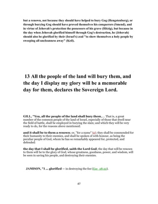 but a renown, not because they should have helped to bury Gog (Hengstenberg), or
through burying Gog should have proved themselves his conquerors (Smend), and
in virtue of Jehovah's protection the possessors of his grave (Hitzig), but because in
the day when Jehovah glorified himself through Gog's destruction, he (Jehovah)
should also be glorified by their (Israel's) zeal "to show themselves a holy people by
sweeping all uncleanness away" (Keil).
13 All the people of the land will bury them, and
the day I display my glory will be a memorable
day for them, declares the Sovereign Lord.
GILL, "Yea, all the people of the land shall bury them,.... That is, a great
number of the common people of the land of Israel, especially of those that dwell near
the field of battle, shall be employed in burying the slain; and which they will be very
ready to do, for the reasons above mentioned:
and it shall be to them a renown; or, "for a name" (g); they shall be commended for
their humanity to their enemies, and shall be spoken of with honour, as being the
peculiar people of God, whom he has so remarkably appeared for, protected, and
defended:
the day that I shall be glorified, saith the Lord God; the day that will be renown
to them will be to the glory of God; whose greatness, goodness, power, and wisdom, will
be seen in saving his people, and destroying their enemies.
JAMISON, "I ... glorified — in destroying the foe (Eze_28:22).
47
 