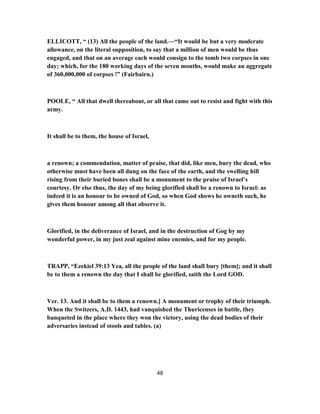 ELLICOTT, “ (13) All the people of the land.—“It would be but a very moderate
allowance, on the literal supposition, to say that a million of men would be thus
engaged, and that on an average each would consign to the tomb two corpses in one
day; which, for the 180 working days of the seven months, would make an aggregate
of 360,000,000 of corpses !” (Fairbairn.)
POOLE, “ All that dwell thereabout, or all that came out to resist and fight with this
army.
It shall be to them, the house of Israel,
a renown; a commendation, matter of praise, that did, like men, bury the dead, who
otherwise must have been all dung on the face of the earth, and the swelling hill
rising from their buried bones shall be a monument to the praise of Israel’s
courtesy. Or else thus, the day of my being glorified shall be a renown to Israel: as
indeed it is an honour to be owned of God, so when God shows he owneth such, he
gives them honour among all that observe it.
Glorified, in the deliverance of Israel, and in the destruction of Gog by my
wonderful power, in my just zeal against mine enemies, and for my people.
TRAPP, “Ezekiel 39:13 Yea, all the people of the land shall bury [them]; and it shall
be to them a renown the day that I shall be glorified, saith the Lord GOD.
Ver. 13. And it shall be to them a renown.] A monument or trophy of their triumph.
When the Switzers, A.D. 1443, had vanquished the Thuricenses in battle, they
banqueted in the place where they won the victory, using the dead bodies of their
adversaries instead of stools and tables. (a)
48
 