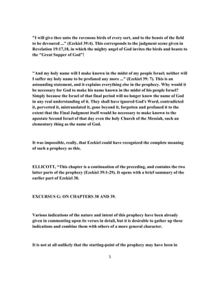 "I will give thee unto the ravenous birds of every sort, and to the beasts of the field
to be devoured ..." (Ezekiel 39:4). This corresponds to the judgment scene given in
Revelation 19:17,18, in which the mighty angel of God invites the birds and beasts to
the "Great Supper of God"!
"And my holy name will I make known in the midst of my people Israel; neither will
I suffer my holy name to be profaned any more ..." (Ezekiel 39: 7). This is an
astounding statement, and it explains everything else in the prophecy. Why would it
be necessary for God to make his name known in the midst of his people Israel?
Simply because the Israel of that final period will no longer know the name of God
in any real understanding of it. They shall have ignored God's Word, contradicted
it, perverted it, mistranslated it, gone beyond it, forgotten and profaned it to the
extent that the Final Judgment itself would he necessary to make known to the
apostate Second Israel of that day even the holy Church of the Messiah, such an
elementary thing as the name of God.
It was impossible, really, that Ezekiel could have recognized the complete meaning
of such a prophecy as this.
ELLICOTT, “This chapter is a continuation of the preceding, and contains the two
latter parts of the prophecy (Ezekiel 39:1-29). It opens with a brief summary of the
earlier part of Ezekiel 38.
EXCURSUS G: ON CHAPTERS 38 AND 39.
Various indications of the nature and intent of this prophecy have been already
given in commenting upon its verses in detail, but it is desirable to gather up these
indications and combine them with others of a more general character.
It is not at all unlikely that the starting-point of the prophecy may have been in
5
 