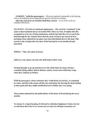 JAMISON, "with the passengers — The men employed continually in the burying
were to be helped by those happening to pass by; all were to combine.
after the end of seven months shall they search — to see if the work was
complete [Munster].
ELLICOTT, “(14) Men of continual employment.—The word for “continual” is the
same as that translated always in Ezekiel 38:8, where see Note. It implies that this
occupation is to be one of long continuance, and the fact that they are to search the
land through for the remains shows that the army of Gog is not conceived of as
perishing when collected in one place, but when distributed all over the land. This
search is only to begin after the close of the burying for seven months already
described.
POOLE, “ They, the rulers in Israel,
shall sever out, choose out men who shall make it their work.
Passing through; to go up and down over the whole land, for many of Gog’s
wounded, flying soldiers died in thickets, and by corners into which they crept,
when they could go no further.
With the passengers; whose assistance they would desire of courtesy, or command
by order, and that with reason, all this care and labour for burying the dead tending
to their good, that they might unoffended travel whither they were going.
That remain unburied by the public labour of the house of Israel during the seven
months.
To cleanse it: a legal cleansing, if-referred to Antiochus Epiphanes’s times, but not
so with those that refer it to a season not yet come, for all legal ceremonies are
50
 