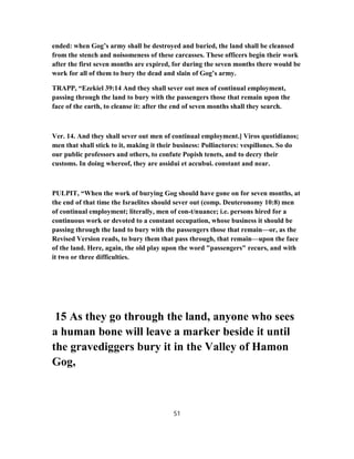 ended: when Gog’s army shall be destroyed and buried, the land shall be cleansed
from the stench and noisomeness of these carcasses. These officers begin their work
after the first seven months are expired, for during the seven months there would be
work for all of them to bury the dead and slain of Gog’s army.
TRAPP, “Ezekiel 39:14 And they shall sever out men of continual employment,
passing through the land to bury with the passengers those that remain upon the
face of the earth, to cleanse it: after the end of seven months shall they search.
Ver. 14. And they shall sever out men of continual employment.] Viros quotidianos;
men that shall stick to it, making it their business: Pollinctores: vespillones. So do
our public professors and others, to confute Popish tenets, and to decry their
customs. In doing whereof, they are assidui et accubui. constant and near.
PULPIT, “When the work of burying Gog should have gone on for seven months, at
the end of that time the Israelites should sever out (comp. Deuteronomy 10:8) men
of continual employment; literally, men of con-t/nuance; i.e. persons hired for a
continuous work or devoted to a constant occupation, whose business it should be
passing through the land to bury with the passengers those that remain—or, as the
Revised Version reads, to bury them that pass through, that remain—upon the face
of the land. Here, again, the old play upon the word "passengers" recurs, and with
it two or three difficulties.
15 As they go through the land, anyone who sees
a human bone will leave a marker beside it until
the gravediggers bury it in the Valley of Hamon
Gog,
51
 