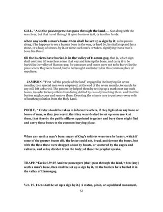 GILL, "And the passengers that pass through the land,.... Not along with the
searchers, but that travel through it upon business in it, or in other lands:
when any seeth a man's bone, then shall he set up a sign by it; as he passes
along, if he happens to see a human bone in the way, or hard by, he shall stop and lay a
stone, or a heap of stones, by it, or some such mark or token, signifying that a man's
bone lies there:
till the buriers have buried it in the valley of Hamon-gog, that is, which sign
shall continue till searchers come that way and take up the bone, and carry it to be
buried in the valley of Hamon-gog; for carcasses and bones were not to be buried in the
place where they were found, but to be brought and interred in this common place of
sepulture.
JAMISON, "First “all the people of the land” engaged in the burying for seven
months; then special men were employed, at the end of the seven months, to search for
any still left unburied. The passers-by helped them by setting up a mark near any such
bones, in order to keep others from being defiled by casually touching them, and that the
buriers might come and remove them. Denoting the minute care to put away every relic
of heathen pollution from the Holy Land.
POOLE, “ Order should be taken to inform travellers, if they lighted on any bone or
bones of men, as they journeyed, that they were desired to set up some mark at
them, that thereby the public officers appointed to gather and bury them might find
and carry those bones to the common burying-place.
When any seeth a man’s bone: many of Gog’s soldiers were torn by beasts, which if
some of the greater beasts did, the lesser could not, break and devour the bones, but
with the flesh these were dragged about by beasts, or scattered by the eagles and
vultures, and so lay divided from the body; of these the prophet speaks.
TRAPP, “Ezekiel 39:15 And the passengers [that] pass through the land, when [any]
seeth a man’s bone, then shall he set up a sign by it, till the buriers have buried it in
the valley of Hamongog.
Ver. 15. Then shall he set up a sign by it.] A statue, pillar, or sepulchral monument,
52
 