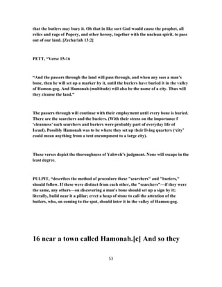 that the butlers may bury it. Oh that in like sort God would cause the prophet, all
relics and rags of Popery, and other heresy, together with the unclean spirit, to pass
out of our land. [Zechariah 13:2]
PETT, “Verse 15-16
“And the passers through the land will pass through, and when any sees a man’s
bone, then he will set up a marker by it, until the buriers have buried it in the valley
of Hamon-gog. And Hamonah (multitude) will also be the name of a city. Thus will
they cleanse the land.”
The passers through will continue with their employment until every bone is buried.
There are the searchers and the buriers. (With their stress on the importance f
‘cleanness’ such searchers and buriers were probably part of everyday life of
Israel). Possibly Hamonah was to be where they set up their living quarters (‘city’
could mean anything from a tent encampment to a large city).
These verses depict the thoroughness of Yahweh’s judgment. None will escape in the
least degree.
PULPIT, “describes the method of procedure these "searchers" and "buriers,"
should follow. If these were distinct from each other, the "searchers"—if they were
the same, any others—on discovering a man's bone should set up a sign by it;
literally, build near it a pillar; erect a heap of stone to call the attention of the
butlers, who, on coming to the spot, should inter it in the valley of Hamon-gog.
16 near a town called Hamonah.[c] And so they
53
 