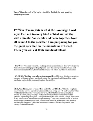 Danes. When the work of the buriers should be finished, the land would be
completely cleansed.
17 “Son of man, this is what the Sovereign Lord
says: Call out to every kind of bird and all the
wild animals: ‘Assemble and come together from
all around to the sacrifice I am preparing for you,
the great sacrifice on the mountains of Israel.
There you will eat flesh and drink blood.
BARNES, "The purposes of the past dispensation shall be made clear to God’s people
themselves and to the pagan. His judgments were the consequence of their sins; and
these sins once abandoned, the favor of their God will return in yet more abundance.
CLARKE, "Gather yourselves - to my sacrifice - This is an allusion to a custom
common in the east: when a sacrifice is made, the friends and neighbors of the party
sacrificing are invited to come and feast on the sacrifice.
GILL, "And thou, son of man, thus saith the Lord God,.... What the prophet is
ordered by the Lord to say is to creatures not then in being, nor yet; and, were they, they
could not understand his words; but however, when the time comes, partly by an
instinct in nature, and partly by a particular direction of Providence, they will be
gathered together upon so great a slaughter of men; for what follows, though mentioned
in this place, will be between the slaughter of Gog's army, and the burial of it, as Kimchi
well observes; after the burial such an invitation would be impertinent; and which is
made not for the sake of creatures, but of men, to denote the certainty of this great
carnage that shall be made:
56
 