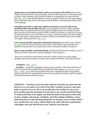 speak unto every feathered fowl, and to every beast of the field; this must be
understood of such fowls, and such beasts, as devour dead carcasses, for all will not feed
on them; a like invitation is given after the battle at Armageddon, the same with this
here, Rev_19:17 only with this difference, there an angel is said to cry, here the prophet;
there to the fowls only, here to the beasts of the field also; no doubt respect there is had
to this passage:
assemble yourselves, and come; gather yourselves on every side to my
sacrifices that I do sacrifice for you; such a slaughter of men is called a sacrifice,
because there is a likeness between that and the killing of beasts for sacrifice; besides,
these enemies of God and his people will fall a victim to his justice, as well as be a repast
for fowls and beasts, who are invited, as to a feast, to feed upon them; and there being so
much of the power and providence of God in all this, it is ascribed to him, and is called
"the supper of the great God", Rev_19:17,
even a great sacrifice upon the mountains of Israel; where Gog's army will fall,
Eze_39:4, and in such vast numbers, that it may well be called a great sacrifice; the
sacrifice of a great army by the great God, and for such great number of creatures:
that ye may eat flesh, and drink blood; the flesh and blood of the sacrifices, even of
slain men, which carnivorous creatures delight in. The Targum is,
"draw near everywhere round about to the slain, which I slay for you with a great
slaughter upon the mountains of Israel, and ye shall eat the flesh, and drink the blood.''
JAMISON, "(Rev_19:17).
sacrifice — Anciently worshippers feasted on the sacrifices. The birds and beasts of
prey are invited to the sacrificial feast provided by God (compare Isa_18:6; Isa_34:6;
Zep_1:7; Mar_9:49). Here this sacrifice holds only a subordinate place in the picture,
and so is put last. Not only shall their bones lie long unburied, but they shall be stripped
of the flesh by beasts and birds of prey.
COFFMAN, “"And thou, son of man, thus saith the Lord Jehovah: speak unto the
birds of every sort, and to every beast of the field. Assemble yourselves, and come;
gather yourselves on every side to my sacrifice that I do sacrifice for you, even a
great sacrifice upon the mountains of Israel, that ye may eat flesh and drink blood.
Ye shall eat the flesh of the mighty, and drink the blood of the princes of the earth,
of rams, of lambs, and of goats, of bullocks, all of them fatlings of Bashan. And ye
shall eat fat till ye be full, and drink blood till ye be drunken, of my sacrifice which I
have sacrificed for you. And ye shall be filled at my table with horses and chariots,
with mighty men, and with all men of war, saith the Lord Jehovah."
57
 