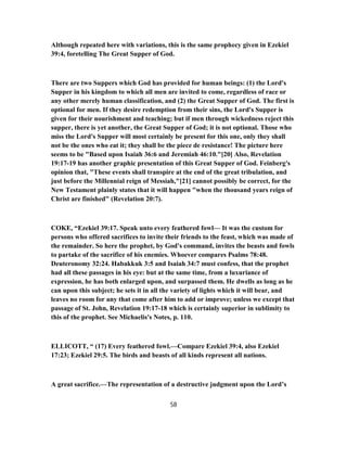 Although repeated here with variations, this is the same prophecy given in Ezekiel
39:4, foretelling The Great Supper of God.
There are two Suppers which God has provided for human beings: (1) the Lord's
Supper in his kingdom to which all men are invited to come, regardless of race or
any other merely human classification, and (2) the Great Supper of God. The first is
optional for men. If they desire redemption from their sins, the Lord's Supper is
given for their nourishment and teaching; but if men through wickedness reject this
supper, there is yet another, the Great Supper of God; it is not optional. Those who
miss the Lord's Supper will most certainly be present for this one, only they shall
not be the ones who eat it; they shall be the piece de resistance! The picture here
seems to be "Based upon Isaiah 36:6 and Jeremiah 46:10."[20] Also, Revelation
19:17-19 has another graphic presentation of this Great Supper of God. Feinberg's
opinion that, "These events shall transpire at the end of the great tribulation, and
just before the Millennial reign of Messiah,"[21] cannot possibly be correct, for the
New Testament plainly states that it will happen "when the thousand years reign of
Christ are finished" (Revelation 20:7).
COKE, “Ezekiel 39:17. Speak unto every feathered fowl— It was the custom for
persons who offered sacrifices to invite their friends to the feast, which was made of
the remainder. So here the prophet, by God's command, invites the beasts and fowls
to partake of the sacrifice of his enemies. Whoever compares Psalms 78:48.
Deuteronomy 32:24. Habakkuk 3:5 and Isaiah 34:7 must confess, that the prophet
had all these passages in his eye: but at the same time, from a luxuriance of
expression, he has both enlarged upon, and surpassed them. He dwells as long as he
can upon this subject; he sets it in all the variety of lights which it will bear, and
leaves no room for any that come after him to add or improve; unless we except that
passage of St. John, Revelation 19:17-18 which is certainly superior in sublimity to
this of the prophet. See Michaelis's Notes, p. 110.
ELLICOTT, “ (17) Every feathered fowl.—Compare Ezekiel 39:4, also Ezekiel
17:23; Ezekiel 29:5. The birds and beasts of all kinds represent all nations.
A great sacrifice.—The representation of a destructive judgment upon the Lord’s
58
 