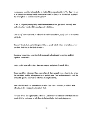 enemies as a sacrifice is found also in Isaiah 34:6; Jeremiah 46:10. The figure is not
to be pushed beyond the single point for which it is used—“to fill out and heighten
the description of an immense slaughter.”
POOLE, “ Speak; though they understand not thy word, yet speak. for they will
understand my word, which shall go out with thine.
Unto every feathered fowl; to all sorts of carnivorous birds, every kind of those that
eat flesh.
To every beast, that are for the prey, little or great, which either by craft or power
get their food out of the flesh of others.
Assemble yourselves; come in whole companies, flocks and herds too; and this
repeated twice more,
come, gather yourselves: they have an earnest invitation, from all sides.
To my sacrifice: when sacrifices were offered, there usually was a feast to the priest
the sacrificer, and for what guests were invited; now God is about to make such, he
invites his guests, resolved to entertain them plentifully.
That I do sacrifice: the punishment of these God calls a sacrifice, which he doth
offer, i.e. to his own justice, to satisfy that.
For you: it was for higher ends, yet since God intends to fill them with the flesh and
blood of it, he is pleased to tell them he hath slain for their entertainment.
59
 