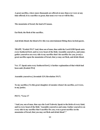 A great sacrifice, where more thousands are offered at once than ever were at any
time offered; it is a sacrifice so great, that none ever was or will be like.
The mountains of Israel; the land of Canaan.
Eat flesh; the flesh of the sacrifice.
And drink blood; the blood of it: this was entertainment fitting these invited guests.
TRAPP, “Ezekiel 39:17 And, thou son of man, thus saith the Lord GOD Speak unto
every feathered fowl, and to every beast of the field, Assemble yourselves, and come;
gather yourselves on every side to my sacrifice that I do sacrifice for you, [even] a
great sacrifice upon the mountains of Israel, that ye may eat flesh, and drink blood.
Ver. 17. Speak unto every feathered fowl.] A further explanation of that which had
been said. [Ezekiel 39:4]
Assemble yourselves.] Jeremiah 12:9, Revelation 19:17;
To my sacrifice.] To this great slaughter of enemies whom I do sacrifice, as it were,
to my justice.
PETT, “Verse 17
“And you, son of man, thus says the Lord Yahweh, Speak to the birds of every kind,
and to every beast of the field. ‘Assemble yourselves and come. Gather yourselves on
every side to my sacrifice that I sacrifice for you, even a great sacrifice on the
mountains of Israel, that you may eat flesh and drink blood’.”
60
 