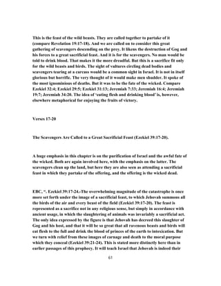 This is the feast of the wild beasts. They are called together to partake of it
(compare Revelation 19:17-18). And we are called on to consider this great
gathering of scavengers descending on the prey. It likens the destruction of Gog and
his forces to a great sacrificial feast. And it is for the scavengers. No man would be
told to drink blood. That makes it the more dreadful. But this is a sacrifice fit only
for the wild beasts and birds. The sight of vultures circling dead bodies and
scavengers tearing at a carcass would be a common sight in Israel. It is not in itself
glorious but horrific. The very thought of it would make men shudder. It spoke of
the most ignominious of deaths. But it was to be the fate of the wicked. Compare
Ezekiel 32:4; Ezekiel 29:5; Ezekiel 31:13; Jeremiah 7:33; Jeremiah 16:4; Jeremiah
19:7; Jeremiah 34:20. The idea of ‘eating flesh and drinking blood’ is, however,
elsewhere metaphorical for enjoying the fruits of victory.
Verses 17-20
The Scavengers Are Called to a Great Sacrificial Feast (Ezekiel 39:17-20).
A huge emphasis in this chapter is on the purification of Israel and the awful fate of
the wicked. Both are again involved here, with the emphasis on the latter. The
scavengers clean up the land, but here they are also seen as attending a sacrificial
feast in which they partake of the offering, and the offering is the wicked dead.
EBC, “. Ezekiel 39:17-24.-The overwhelming magnitude of the catastrophe is once
more set forth under the image of a sacrificial feast, to which Jehovah summons all
the birds of the air and every beast of the field (Ezekiel 39:17-20). The feast is
represented as a sacrifice not in any religious sense, but simply in accordance with
ancient usage, in which the slaughtering of animals was invariably a sacrificial act.
The only idea expressed by the figure is that Jehovah has decreed this slaughter of
Gog and his host, and that it will be so great that all ravenous beasts and birds will
eat flesh to the full and drink the blood of princes of the earth to intoxication. But
we turn with relief from these images of carnage and death to the moral purpose
which they conceal (Ezekiel 39:21-24). This is stated more distinctly here than in
earlier passages of this prophecy. It will teach Israel that Jehovah is indeed their
61
 