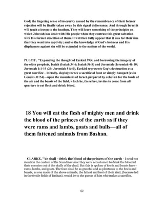 God; the lingering sense of insecurity caused by the remembrance of their former
rejection will be finally taken away by this signal deliverance. And through Israel it
will teach a lesson to the heathen. They will learn something of the principles on
which Jehovah has dealt with His people when they contrast this great salvation
with His former desertion of them. It will then fully appear that it was for their sins
that they went into captivity; and so the knowledge of God’s holiness and His
displeasure against sin will be extended to the nations of the world.
PULPIT, “Expanding the thought of Ezekiel 39:4, and borrowing the imagery of
the older prophets, Isaiah (Isaiah 34:6; Isaiah 56:9) and Jeremiah (Jeremiah 46:10;
Jeremiah 1:1-19 :29; Jeremiah 51:40), Ezekiel represents Gog's destruction as a
great sacrifice—literally, slaying; hence a sacrificial feast or simply banquet (as in
Genesis 31:54)—upon the mountains of Israel, prepared by Jehovah for the fowls of
the air and the beasts of the field, which he, therefore, invites to come from all
quarters to eat flesh and drink blood.
18 You will eat the flesh of mighty men and drink
the blood of the princes of the earth as if they
were rams and lambs, goats and bulls—all of
them fattened animals from Bashan.
CLARKE, "Ye shall - drink the blood of the princes of the earth - I need not
mention the custom of the Scandinavians: they were accustomed to drink the blood of
their enemies out of the skulls of the dead. But this is spoken of fowls and beasts here -
rams, lambs, and goats. The feast shall be as grateful and as plenteous to the fowls and
beasts, as one made of the above animals, the fattest and best of their kind, (because fed
in the fertile fields of Bashan), would be to the guests of him who makes a sacrifice.
62
 