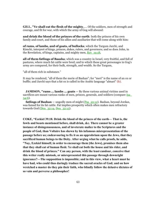 GILL, "Ye shall eat the flesh of the mighty,.... Of the soldiers, men of strength and
courage, and fit for war, with which the army of Gog will abound:
and drink the blood of the princes of the earth: both the princes of his own
family and court, and those of his allies and auxiliaries that will come along with him:
of rams, of lambs, and of goats, of bullocks; which the Targum Jarchi, and
Kimchi, interpret of kings, princes, dukes, rulers, and governors; and so does John, in
the Revelation, of kings, captains, and mighty men, Rev_19:18,
all of them fatlings of Baasha; which was a country in Israel, very fruitful, and full of
pastures, where much fat cattle were bred; and to which these great personages in Gog's
army are compared, for their bulk, strength, and wealth. So the Targum,
"all of them rich in substance.''
It may be rendered, "all of them the merie of Bashan"; for "meri" is the name of an ox or
buffle; and Jarchi says that a fat ox is called in the Arabic language "almari" (h).
JAMISON, "rams ... lambs ... goats — By these various animal victims used in
sacrifices are meant various ranks of men, princes, generals, and soldiers (compare Isa_
34:6).
fatlings of Bashan — ungodly men of might (Psa_22:12). Bashan, beyond Jordan,
was famed for its fat cattle. Fat implies prosperity which often makes men refractory
towards God (Deu_32:14, Deu_32:15).
COKE, “Ezekiel 39:18. Drink the blood of the princes of the earth— That is, the
fowls and beasts mentioned before, shall drink, &c. There cannot be a greater
instance of disingenuousness, and of inveterate malice to the Scriptures and the
people of God, than Voltaire has shewn by his infamous misrepresentation of the
passage before us; endeavouring to fix it as an opprobrium upon the Jews, that they
sacrificed human beings to the Deity. After urging what he calls proofs, he adds,
"Nay, Ezekiel himself, in order to encourage them [the Jews], promises them also
that they shall eat of human flesh: Ye shall eat both the house and his rider, and
drink the blood of princes." Can any person, with the least candour, conceive that
this writer really mistook, or misrepresented this passage through downright
ignorance?—The supposition is impossible; and in this view, what a heart must he
have had, who could thus daringly traduce the sacred oracles of God; and on how
wretched a master do they pin their faith, who blindly follow the delusive dictates of
so vain and perverse a philosopher!
63
 