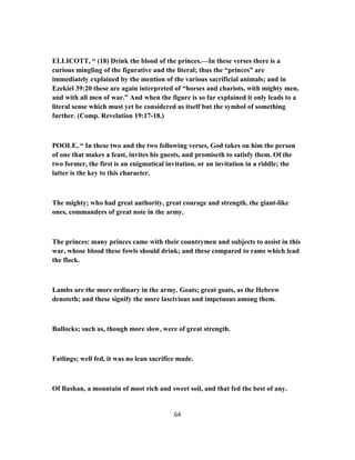 ELLICOTT, “ (18) Drink the blood of the princes.—In these verses there is a
curious mingling of the figurative and the literal; thus the “princes” are
immediately explained by the mention of the various sacrificial animals; and in
Ezekiel 39:20 these are again interpreted of “horses and chariots, with mighty men,
and with all men of war.” And when the figure is so far explained it only leads to a
literal sense which must yet be considered as itself but the symbol of something
further. (Comp. Revelation 19:17-18.)
POOLE, “ In these two and the two following verses, God takes on him the person
of one that makes a feast, invites his guests, and promiseth to satisfy them. Of the
two former, the first is an enigmatical invitation, or an invitation in a riddle; the
latter is the key to this character.
The mighty; who had great authority, great courage and strength, the giant-like
ones, commanders of great note in the army.
The princes: many princes came with their countrymen and subjects to assist in this
war, whose blood these fowls should drink; and these compared to rams which lead
the flock.
Lambs are the more ordinary in the army. Goats; great goats, as the Hebrew
denoteth; and these signify the more lascivious and impetuous among them.
Bullocks; such as, though more slow, were of great strength.
Fatlings; well fed, it was no lean sacrifice made.
Of Bashan, a mountain of most rich and sweet soil, and that fed the best of any.
64
 