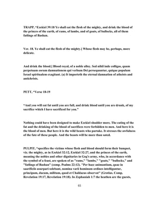 TRAPP, “Ezekiel 39:18 Ye shall eat the flesh of the mighty, and drink the blood of
the princes of the earth, of rams, of lambs, and of goats, of bullocks, all of them
fatlings of Bashan.
Ver. 18. Ye shall eat the flesh of the mighty.] Whose flesh may he, perhaps, more
delicate.
And drink the blood.] Blood royal, of a noble alloy. Sed nihil inde colligas, quam
perpetuam eorum damnationem qui verbum Dei persequuntur, quique populum
Israel spiritualem exagitant. (a) It importeth the eternal damnation of atheists and
antichrists.
PETT, “Verse 18-19
“And you will eat fat until you are full, and drink blood until you are drunk, of my
sacrifice which I have sacrificed for you.”
Nothing could have been designed to make Ezekiel shudder more. The eating of the
fat and the drinking of the blood of sacrifices were forbidden to men. And here it is
the blood of men. But here it is the wild beasts who partake. It stresses the awfulness
of the fate of these people. And the beasts will be more than sated.
PULPIT, “specifies the victims whose flesh and blood should form their banquet,
viz. the mighty, as in Ezekiel 32:12, Ezekiel 32:27, and the princes of the earth,
meaning the nobles and other dignitaries in Gog's army, who, in accordance with
the symbol of a feast, are spoken of as "rams," "lambs," "goats," "bullocks," and
"fatlings of Bashan" (comp. Psalms 22:12). "Per haec animantium, quae in
saarificiis usurpari solebant, nomina varii hominum ordines intelliguntur,
principum, ducum, militum, quod et Chaldaeus observat" (Grotius. Comp.
Revelation 19:17, Revelation 19:18). In Zephaniah 1:7 the heathen are the guests,
65
 