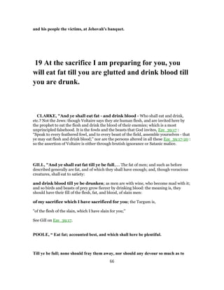 and his people the victims, at Jehovah's banquet.
19 At the sacrifice I am preparing for you, you
will eat fat till you are glutted and drink blood till
you are drunk.
CLARKE, "And ye shall eat fat - and drink blood - Who shall eat and drink,
etc.? Not the Jews: though Voltaire says they ate human flesh, and are invited here by
the prophet to eat the flesh and drink the blood of their enemies; which is a most
unprincipled falsehood. It is the fowls and the beasts that God invites, Eze_39:17 :
“Speak to every feathered fowl, and to every beast of the field, assemble yourselves - that
ye may eat flesh and drink blood;” nor are the persons altered in all these Eze_39:17-20 :
so the assertion of Voltaire is either through brutish ignorance or Satanic malice.
GILL, "And ye shall eat fat till ye be full,.... The fat of men; and such as before
described generally are fat, and of which they shall have enough; and, though voracious
creatures, shall eat to satiety:
and drink blood till ye be drunken; as men are with wine, who become mad with it;
and so birds and beasts of prey grow fiercer by drinking blood: the meaning is, they
should have their fill of the flesh, fat, and blood, of slain men:
of my sacrifice which I have sacrificed for you; the Targum is,
"of the flesh of the slain, which I have slain for you;''
See Gill on Eze_39:17.
POOLE, “ Eat fat; accounted best, and which shall here be plentiful.
Till ye be full; none should fray them away, nor should any devour so much as to
66
 
