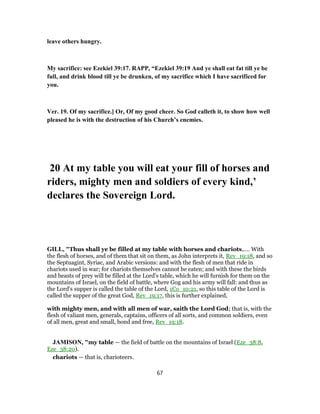 leave others hungry.
My sacrifice: see Ezekiel 39:17. RAPP, “Ezekiel 39:19 And ye shall eat fat till ye be
full, and drink blood till ye be drunken, of my sacrifice which I have sacrificed for
you.
Ver. 19. Of my sacrifice.] Or, Of my good cheer. So God calleth it, to show how well
pleased he is with the destruction of his Church’s enemies.
20 At my table you will eat your fill of horses and
riders, mighty men and soldiers of every kind,’
declares the Sovereign Lord.
GILL, "Thus shall ye be filled at my table with horses and chariots,.... With
the flesh of horses, and of them that sit on them, as John interprets it, Rev_19:18, and so
the Septuagint, Syriac, and Arabic versions: and with the flesh of men that ride in
chariots used in war; for chariots themselves cannot be eaten; and with these the birds
and beasts of prey will be filled at the Lord's table, which he will furnish for them on the
mountains of Israel, on the field of battle, where Gog and his army will fall: and thus as
the Lord's supper is called the table of the Lord, 1Co_10:21, so this table of the Lord is
called the supper of the great God, Rev_19:17, this is further explained,
with mighty men, and with all men of war, saith the Lord God; that is, with the
flesh of valiant men, generals, captains, officers of all sorts, and common soldiers, even
of all men, great and small, bond and free, Rev_19:18.
JAMISON, "my table — the field of battle on the mountains of Israel (Eze_38:8,
Eze_38:20).
chariots — that is, charioteers.
67
 