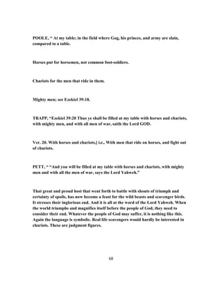 POOLE, “ At my table; in the field where Gog, his princes, and army are slain,
compared to a table.
Horses put for horsemen, not common foot-soldiers.
Chariots for the men that ride in them.
Mighty men; see Ezekiel 39:18.
TRAPP, “Ezekiel 39:20 Thus ye shall be filled at my table with horses and chariots,
with mighty men, and with all men of war, saith the Lord GOD.
Ver. 20. With horses and chariots,] i.e., With men that ride on horses, and fight out
of chariots.
PETT, “ “And you will be filled at my table with horses and chariots, with mighty
men and with all the men of war, says the Lord Yahweh.”
That great and proud host that went forth to battle with shouts of triumph and
certainty of spoils, has now become a feast for the wild beasts and scavenger birds.
It stresses their inglorious end. And it is all at the word of the Lord Yahweh. When
the world triumphs and magnifies itself before the people of God, they need to
consider their end. Whatever the people of God may suffer, it is nothing like this.
Again the language is symbolic. Real life scavengers would hardly be interested in
chariots. These are judgment figures.
68
 