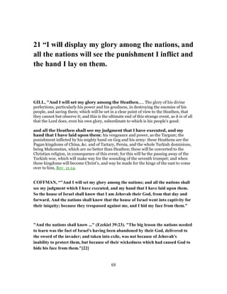 21 “I will display my glory among the nations, and
all the nations will see the punishment I inflict and
the hand I lay on them.
GILL, "And I will set my glory among the Heathen,.... The glory of his divine
perfections, particularly his power and his goodness, in destroying the enemies of his
people, and saving them; which will be set in a clear point of view to the Heathen, that
they cannot but observe it; and this is the ultimate end of this strange event, as it is of all
that the Lord does, even his own glory, subordinate to which is his people's good:
and all the Heathen shall see my judgment that I have executed, and my
hand that I have laid upon them; his vengeance and power, as the Targum; the
punishment inflicted by his mighty hand on Gog and his army: these Heathens are the
Pagan kingdoms of China, &c. and of Tartary, Persia, and the whole Turkish dominions,
being Mahometan, which are no better than Heathen; these will be converted to the
Christian religion, in consequence of this event; for this will be the passing away of the
Turkish woe, which will make way for the sounding of the seventh trumpet; and when
these kingdoms will become Christ's, and way be made for the kings of the east to come
over to him, Rev_11:14.
COFFMAN, “"And I will set my glory among the nations; and all the nations shall
see my judgment which I have executed, and my hand that I have laid upon them.
So the house of Israel shall know that I am Jehovah their God, from that day and
forward. And the nations shall know that the house of Israel went into captivity for
their iniquity; because they trespassed against me, and I hid my face from them."
"And the nations shall know ..." (Ezekiel 39:23). "The big lesson the nations needed
to learn was the fact of Israel's having been abandoned by their God, delivered to
the sword of the invader; and taken into exile, was not because of Jehovah's
inability to protect them, but because of their wickedness which had caused God to
hide his face from them."[22]
69
 