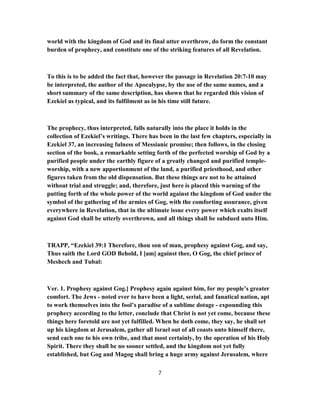 world with the kingdom of God and its final utter overthrow, do form the constant
burden of prophecy, and constitute one of the striking features of all Revelation.
To this is to be added the fact that, however the passage in Revelation 20:7-10 may
be interpreted, the author of the Apocalypse, by the use of the same names, and a
short summary of the same description, has shown that he regarded this vision of
Ezekiel as typical, and its fulfilment as in his time still future.
The prophecy, thus interpreted, falls naturally into the place it holds in the
collection of Ezekiel’s writings. There has been in the last few chapters, especially in
Ezekiel 37, an increasing fulness of Messianic promise; then follows, in the closing
section of the book, a remarkable setting forth of the perfected worship of God by a
purified people under the earthly figure of a greatly changed and purified temple-
worship, with a new apportionment of the land, a purified priesthood, and other
figures taken from the old dispensation. But these things are not to be attained
without trial and struggle; and, therefore, just here is placed this warning of the
putting forth of the whole power of the world against the kingdom of God under the
symbol of the gathering of the armies of Gog, with the comforting assurance, given
everywhere in Revelation, that in the ultimate issue every power which exalts itself
against God shall be utterly overthrown, and all things shall be subdued unto Him.
TRAPP, “Ezekiel 39:1 Therefore, thou son of man, prophesy against Gog, and say,
Thus saith the Lord GOD Behold, I [am] against thee, O Gog, the chief prince of
Meshech and Tubal:
Ver. 1. Prophesy against Gog.] Prophesy again against him, for my people’s greater
comfort. The Jews - noted ever to have been a light, serial, and fanatical nation, apt
to work themselves into the fool’s paradise of a sublime dotage - expounding this
prophecy according to the letter, conclude that Christ is not yet come, because these
things here foretold are not yet fulfilled. When he doth come, they say, he shall set
up his kingdom at Jerusalem, gather all Israel out of all coasts unto himself there,
send each one to his own tribe, and that most certainly, by the operation of his Holy
Spirit. There they shall be no sooner settled, and the kingdom not yet fully
established, but Gog and Magog shall bring a huge army against Jerusalem, where
7
 