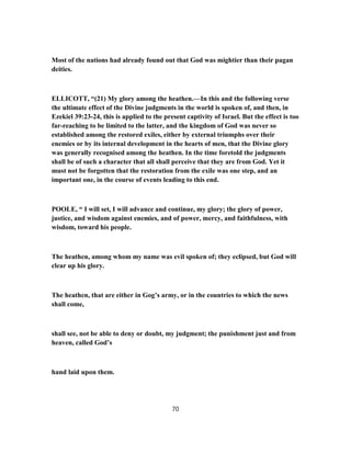 Most of the nations had already found out that God was mightier than their pagan
deities.
ELLICOTT, “(21) My glory among the heathen.—In this and the following verse
the ultimate effect of the Divine judgments in the world is spoken of, and then, in
Ezekiel 39:23-24, this is applied to the present captivity of Israel. But the effect is too
far-reaching to be limited to the latter, and the kingdom of God was never so
established among the restored exiles, either by external triumphs over their
enemies or by its internal development in the hearts of men, that the Divine glory
was generally recognised among the heathen. In the time foretold the judgments
shall be of such a character that all shall perceive that they are from God. Yet it
must not be forgotten that the restoration from the exile was one step, and an
important one, in the course of events leading to this end.
POOLE, “ I will set, I will advance and continue, my glory; the glory of power,
justice, and wisdom against enemies, and of power, mercy, and faithfulness, with
wisdom, toward his people.
The heathen, among whom my name was evil spoken of; they eclipsed, but God will
clear up his glory.
The heathen, that are either in Gog’s army, or in the countries to which the news
shall come,
shall see, not be able to deny or doubt, my judgment; the punishment just and from
heaven, called God’s
hand laid upon them.
70
 
