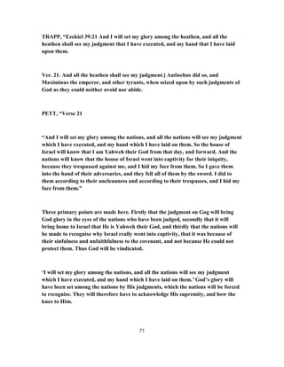 TRAPP, “Ezekiel 39:21 And I will set my glory among the heathen, and all the
heathen shall see my judgment that I have executed, and my hand that I have laid
upon them.
Ver. 21. And all the heathen shall see my judgment.] Antiochus did so, and
Maximinus the emperor, and other tyrants, when seized upon by such judgments of
God as they could neither avoid nor abide.
PETT, “Verse 21
“And I will set my glory among the nations, and all the nations will see my judgment
which I have executed, and my hand which I have laid on them. So the house of
Israel will know that I am Yahweh their God from that day, and forward. And the
nations will know that the house of Israel went into captivity for their iniquity,
because they trespassed against me, and I hid my face from them. So I gave them
into the hand of their adversaries, and they fell all of them by the sword. I did to
them according to their uncleanness and according to their trespasses, and I hid my
face from them.”
Three primary points are made here. Firstly that the judgment on Gog will bring
God glory in the eyes of the nations who have been judged, secondly that it will
bring home to Israel that He is Yahweh their God, and thirdly that the nations will
be made to recognise why Israel really went into captivity, that it was because of
their sinfulness and unfaithfulness to the covenant, and not because He could not
protect them. Thus God will be vindicated.
‘I will set my glory among the nations, and all the nations will see my judgment
which I have executed, and my hand which I have laid on them.’ God’s glory will
have been set among the nations by His judgments, which the nations will be forced
to recognise. They will therefore have to acknowledge His supremity, and bow the
knee to Him.
71
 