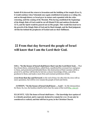Isaiah 45:4) decreed the return to Jerusalem and the building of the temple (Ezra 1),
it would continue when Nehemiah once again established Jerusalem as a ruling city,
and on through history as Israel grew in stature and expanded with the exiles
returning, until the coming of the Messiah, Who having established the beginnings
of the Kingly Rule of God would be cut off (Daniel 9:26) and smitten (Zechariah
12:7), and the Spirit would be poured out on His people. This would then lead on to
the growth of the Kingly Rule of God and its final triumph, and the final judgment.
All this lies behind the prophecies of Ezekiel and are their fulfilment.
22 From that day forward the people of Israel
will know that I am the Lord their God.
GILL, "So the house of Israel shall know that I am the Lord their God,.... That
has chosen them, redeemed them, called them, manifested his covenant love and grace
to them, and protected and defended them: this destruction of their enemies will be a
proof of it; and they will hereby be led into a clearer knowledge of him, and of his
goodness to them; and make a more firm and constant profession of him,
even from that day and forward, to the end of time; for after this the Jews will no
more apostatize, but will for ever remain the people of God and Christ.
JAMISON, "So the house of Israel shall know ... Lord — by My interposition
for them. So, too, the heathen shall be led to fear the name of the Lord (Psa_102:15).
ELLICOTT, “(22) The house of Israel shall know.—The knowledge here spoken of
is evidently practical, and is expressly declared to remain for ever. It can only be
considered as realised, and that still but in germ, in the Christian Church.
73
 