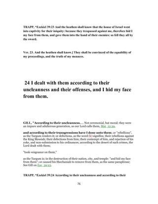 TRAPP, “Ezekiel 39:23 And the heathen shall know that the house of Israel went
into captivity for their iniquity: because they trespassed against me, therefore hid I
my face from them, and gave them into the hand of their enemies: so fell they all by
the sword.
Ver. 23. And the heathen shall know.] They shall be convinced of the equability of
my proceedings, and the truth of my menaces.
24 I dealt with them according to their
uncleanness and their offenses, and I hid my face
from them.
GILL, "According to their uncleanness,.... Not ceremonial, but moral; they were
an impure and adulterous generation, as our Lord calls them, Mat_12:39,
and according to their transgressions have I done unto them; or "rebellions",
as the Targum renders it; or defections, as the word (k) signifies; their rebellions against
the King Messiah; their defections from him; their contempt of him, and rejection of his
yoke, and non-submission to his ordinances; according to the desert of such crimes, the
Lord dealt with them;
"took vengeance on them,''
as the Targum is; in the destruction of their nation, city, and temple: "and hid my face
from them"; or caused his Shechaniah to remove from them, as the same paraphrase;
See Gill on Eze_39:23.
TRAPP, “Ezekiel 39:24 According to their uncleanness and according to their
76
 