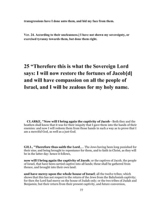 transgressions have I done unto them, and hid my face from them.
Ver. 24. According to their uncleanness.] I have not shown my sovereignty, or
exercised tyranny towards them, but done them right.
25 “Therefore this is what the Sovereign Lord
says: I will now restore the fortunes of Jacob[d]
and will have compassion on all the people of
Israel, and I will be zealous for my holy name.
CLARKE, "Now will I bring again the captivity of Jacob - Both they and the
heathen shall know that it was for their iniquity that I gave them into the hands of their
enemies: and now I will redeem them from those hands in such a way as to prove that I
am a merciful God, as well as a just God.
GILL, "Therefore thus saith the Lord,.... The Jews having been long punished for
their sins; and being brought to repentance for them, and to faith in Christ, as they will
be in the latter day: hence it follows,
now will I bring again the captivity of Jacob; or the captives of Jacob, the people
of Israel, that have been carried captive into all lands; these shall be gathered from
thence, and brought into their own land:
and have mercy upon the whole house of Israel; all the twelve tribes; which
shows that this has not respect to the return of the Jews from the Babylonish captivity;
for then the Lord had mercy on the house of Judah only; or the two tribes of Judah and
Benjamin; but their return from their present captivity, and future conversion,
77
 