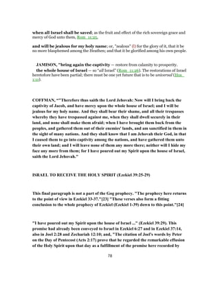 when all Israel shall be saved; as the fruit and effect of the rich sovereign grace and
mercy of God unto them, Rom_11:25,
and will be jealous for my holy name; or, "zealous" (l) for the glory of it, that it be
no more blasphemed among the Heathen; and that it be glorified among his own people.
JAMISON, "bring again the captivity — restore from calamity to prosperity.
the whole house of Israel — so “all Israel” (Rom_11:26). The restorations of Israel
heretofore have been partial; there must be one yet future that is to be universal (Hos_
1:11).
COFFMAN, “"Therefore thus saith the Lord Jehovah: Now will I bring back the
captivity of Jacob, and have mercy upon the whole house of Israel; and I will be
jealous for my holy name. And they shall bear their shame, and all their trespasses
whereby they have trespassed against me, when they shall dwell securely in their
land, and none shall make them afraid; when I have brought them back from the
peoples, and gathered them out of their enemies' lands, and am sanctified in them in
the sight of many nations. And they shall know that I am Jehovah their God, in that
I caused them to go into captivity among the nations, and have gathered them unto
their own land; and I will leave none of them any more there; neither will I hide my
face any more from them; for I have poured out my Spirit upon the house of Israel,
saith the Lord Jehovah."
ISRAEL TO RECEIVE THE HOLY SPIRIT (Ezekiel 39:25-29)
This final paragraph is not a part of the Gog prophecy. "The prophecy here returns
to the point of view in Ezekiel 33-37."[23] "These verses also form a fitting
conclusion to the whole prophecy of Ezekiel (Ezekiel 1-39) down to this point."[24]
"I have poured out my Spirit upon the house of Israel ..." (Ezekiel 39:29). This
promise had already been conveyed to Israel in Ezekiel 6:27 and in Ezekiel 37:14,
also in Joel 2:28 and Zechariah 12:10; and, "The citation of Joel's words by Peter
on the Day of Pentecost (Acts 2:17) prove that he regarded the remarkable effusion
of the Holy Spirit upon that day as a fulfillment of the promise here recorded by
78
 