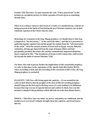 Ezekiel."[25] Therefore, we must construe the verb, "I have poured out" in this
promise as a prophetic perfect, in which a promise of God is given as something
already done.
There is no evidence whatever that Israel as a whole ever manifested any evidence of
being possessed of the Spirit of God during the pre-Christian centuries, nor in their
wholesale rejection of the Christ when he came.
Returning, for a moment to the Gog, Magog prophecy, we should observe that Gog
is depicted as "the last enemy," "at the end of the times," and that it is presented as
gathering together against God and his people the nations from the "uttermost parts
of the earth." All of the ancient enemies of Israel such as Egypt, Assyria, Babylon,
Antiochus, all long ago departed from the stage of human affairs and had
presumably perished. But notice also another tremendously important deduction
that is required by this. "The boundaries of Israel, at that remote time, shall stretch
far beyond the limits of ancient Palestine"![26]
For those who wish to pursue further the implications of this remarkable prophecy,
we refer to that place in the Apocalypse of the Apostle John (Revelation 20:9,9),
where according to Keil, and also according to the conviction of this writer, the Gog,
Magog prophecy is concluded.
ELLICOTT, “(25) Now will I bring again the captivity.—It was needed for the
exiles in their distress that the prophet at the close of this far-reaching prophecy
should bring out the first step in the long course of events leading to its fulfilment,
because that step was one of especial interest and comfort to them; but even this
promise is mingled with predictions which still look on to the then distant future.
POOLE, “ Therefore; since my name, my power, and justice are vindicated, and the
heathen see it was Israel’s iniquity brought them into captivity, and Israel knows
this too.
79
 