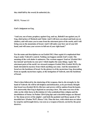 they shall fall by the sword, lie unburied, &c.
PETT, “Verses 1-3
God’s Judgment on Gog.
“And you, son of man, prophesy against Gog, and say, Behold I am against you, O
Gog, chief prince of Meshech and Tubal. And I will turn you about and lead you on
(shshw), and will cause you to come from the uttermost parts of the north, and I will
bring you on the mountains of Israel. And I will smite your bow out of your left
hand, and will cause your arrows to fall out of your right hand.”
For the name and description see on Ezekiel 38:2. Once again it is emphasised that
Gog is under Yahweh’s control. Nothing can happen outside God’s remit. The
meaning of the verb shshw is unknown. The versions support ‘lead on’ (Ezekiel 38:4
has instead ‘put hooks in your jaws’ which implies the same thing). Again ‘the
uttermost parts of the north’ are stressed (compare Ezekiel 38:6; Ezekiel 38:15), the
lands shrouded in mystery from which anything can come. And the mountains of
Israel are the backbone of Israel. So the picture is of the mysterious Gog, descending
from an equally mysterious region, at the instigation of Yahweh, onto the backbone
of Israel.
That is then followed by the shattering of his weapons, that is, his strength, by the
hand of Yahweh. He will be left helpless and defenceless, as he previously thought
that Israel was (Ezekiel 38:11). His bow and arrows will be smitten from his hands.
It is noteworthy that Gog is depicted as carrying a bow. The same was true of the
rider on the white horse in Revelation 6:2 who symbolised false religion and the
deceitfulness of Satan. In Psalms 120:4 lying lips and a deceitful tongue are likened
to ‘the sharp arrows of the mighty’, and both the psalmist and Hosea speak of ‘the
deceitful bow’ (Psalms 78:57; Hosea 7:16). Thus the bow, with which men are taken
by surprise and brought down, was seen as a weapon of deceit, carried by the great
deceiver.
8
 