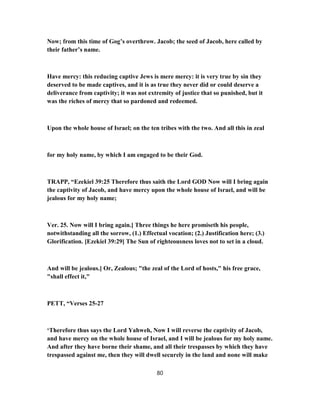 Now; from this time of Gog’s overthrow. Jacob; the seed of Jacob, here called by
their father’s name.
Have mercy: this reducing captive Jews is mere mercy: it is very true by sin they
deserved to be made captives, and it is as true they never did or could deserve a
deliverance from captivity; it was not extremity of justice that so punished, but it
was the riches of mercy that so pardoned and redeemed.
Upon the whole house of Israel; on the ten tribes with the two. And all this in zeal
for my holy name, by which I am engaged to be their God.
TRAPP, “Ezekiel 39:25 Therefore thus saith the Lord GOD Now will I bring again
the captivity of Jacob, and have mercy upon the whole house of Israel, and will be
jealous for my holy name;
Ver. 25. Now will I bring again.] Three things he here promiseth his people,
notwithstanding all the sorrow, (1.) Effectual vocation; (2.) Justification here; (3.)
Glorification. [Ezekiel 39:29] The Sun of righteousness loves not to set in a cloud.
And will be jealous.] Or, Zealous; "the zeal of the Lord of hosts," his free grace,
"shall effect it,"
PETT, “Verses 25-27
‘Therefore thus says the Lord Yahweh, Now I will reverse the captivity of Jacob,
and have mercy on the whole house of Israel, and I will be jealous for my holy name.
And after they have borne their shame, and all their trespasses by which they have
trespassed against me, then they will dwell securely in the land and none will make
80
 