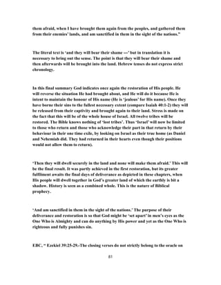 them afraid, when I have brought them again from the peoples, and gathered them
from their enemies’ lands, and am sanctified in them in the sight of the nations.”
The literal text is ‘and they will bear their shame ---’ but in translation it is
necessary to bring out the sense. The point is that they will bear their shame and
then afterwards will be brought into the land. Hebrew tenses do not express strict
chronology.
In this final summary God indicates once again the restoration of His people. He
will reverse the situation He had brought about, and He will do it because He is
intent to maintain the honour of His name (He is ‘jealous’ for His name). Once they
have borne their sins to the fullest necessary extent (compare Isaiah 40:1-2) they will
be released from their captivity and brought again to their land. Stress is made on
the fact that this will be of the whole house of Israel. All twelve tribes will be
restored. The Bible knows nothing of ‘lost tribes’. Thus ‘Israel’ will now be limited
to those who return and those who acknowledge their part in that return by their
behaviour in their one time exile, by looking on Israel as their true home (as Daniel
and Nehemiah did. They had returned in their hearts even though their positions
would not allow them to return).
‘Then they will dwell securely in the land and none will make them afraid.’ This will
be the final result. It was partly achieved in the first restoration, but its greater
fulfilment awaits the final days of deliverance as depicted in these chapters, when
His people will dwell together in God’s greater land of which the earthly is bit a
shadow. History is seen as a combined whole. This is the nature of Biblical
prophecy.
‘And am sanctified in them in the sight of the nations.’ The purpose of their
deliverance and restoration is so that God might be ‘set apart’ in men’s eyes as the
One Who is Almighty and can do anything by His power and yet as the One Who is
righteous and fully punishes sin.
EBC, “ Ezekiel 39:25-29.-The closing verses do not strictly belong to the oracle on
81
 